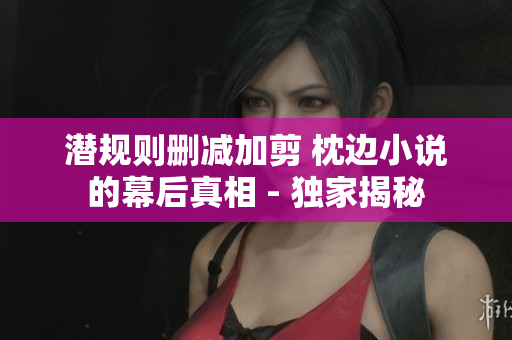 潜规则删减加剪 枕边小说的幕后真相 - 独家揭秘