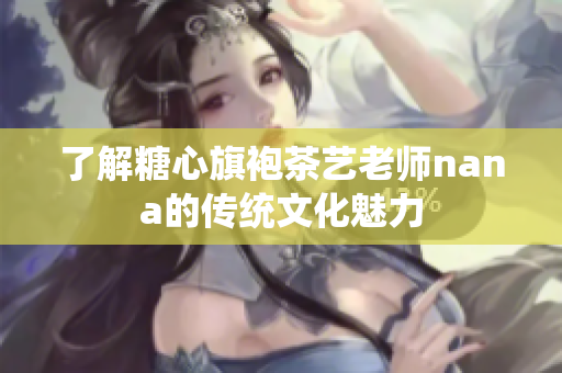了解糖心旗袍茶艺老师nana的传统文化魅力