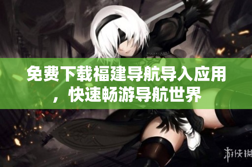 免费下载福建导航导入应用，快速畅游导航世界