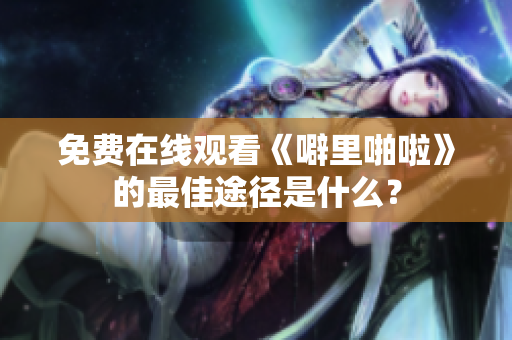 免费在线观看《噼里啪啦》的最佳途径是什么？