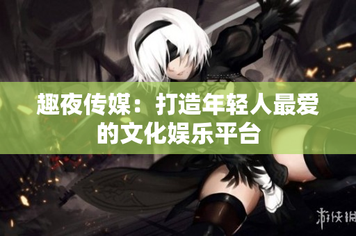 趣夜传媒：打造年轻人最爱的文化娱乐平台