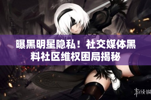 曝黑明星隐私！社交媒体黑料社区维权困局揭秘