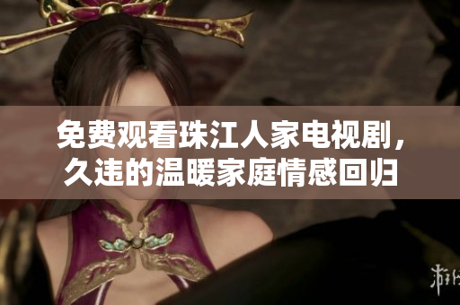 免费观看珠江人家电视剧，久违的温暖家庭情感回归