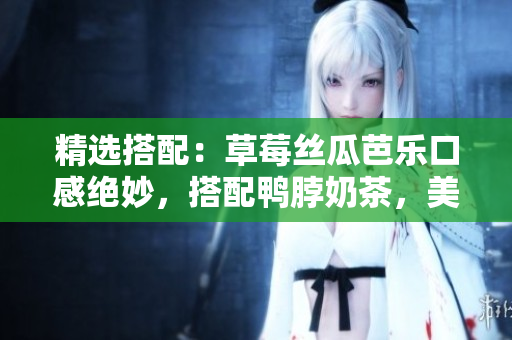 精选搭配：草莓丝瓜芭乐口感绝妙，搭配鸭脖奶茶，美味惊艳味蕾