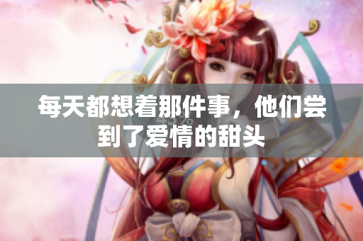 每天都想着那件事，他们尝到了爱情的甜头