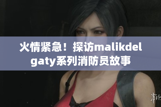 火情紧急！探访malikdelgaty系列消防员故事