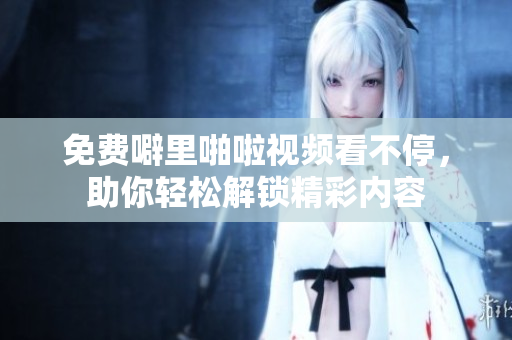 免费噼里啪啦视频看不停，助你轻松解锁精彩内容