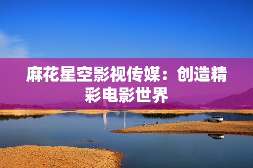 麻花星空影视传媒：创造精彩电影世界