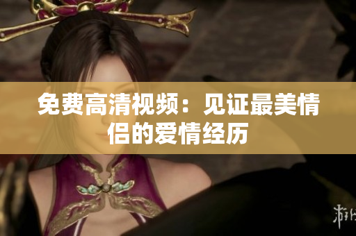 免费高清视频：见证最美情侣的爱情经历
