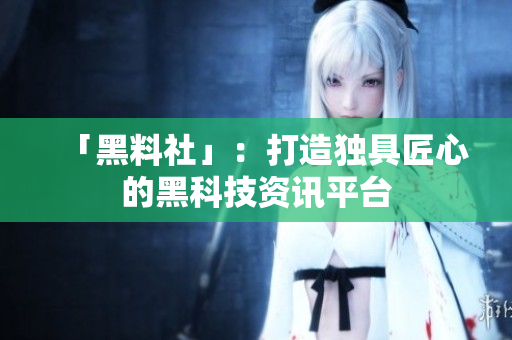 「黑料社」：打造独具匠心的黑科技资讯平台