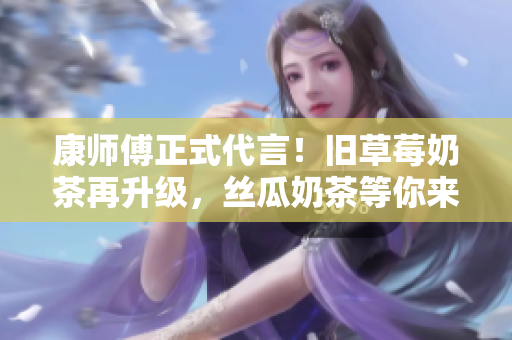 康师傅正式代言！旧草莓奶茶再升级，丝瓜奶茶等你来尝！