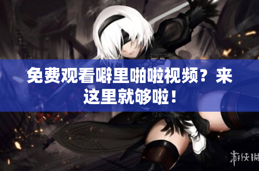 免费观看噼里啪啦视频？来这里就够啦！