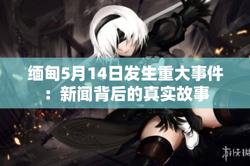 缅甸5月14日发生重大事件：新闻背后的真实故事