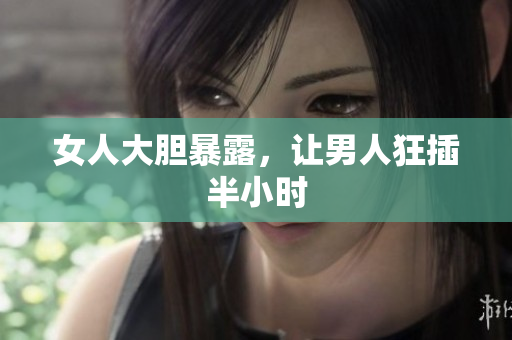 女人大胆暴露，让男人狂插半小时