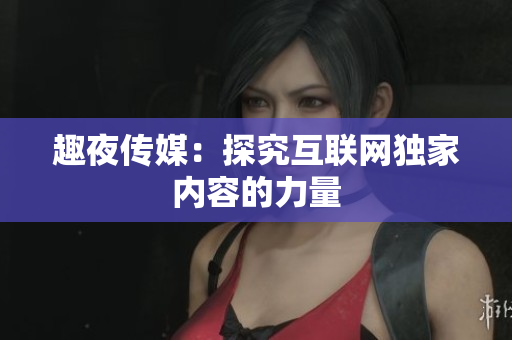 趣夜传媒：探究互联网独家内容的力量