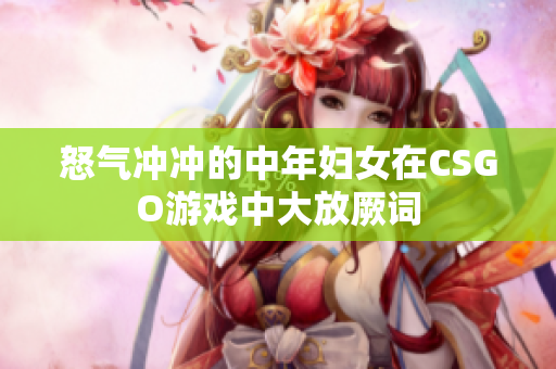 怒气冲冲的中年妇女在CSGO游戏中大放厥词