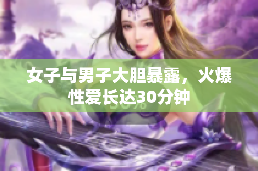 女子与男子大胆暴露，火爆性爱长达30分钟