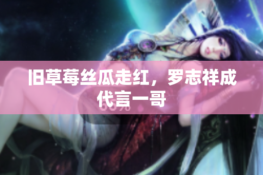 旧草莓丝瓜走红，罗志祥成代言一哥