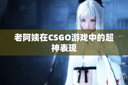 老阿姨在CSGO游戏中的超神表现