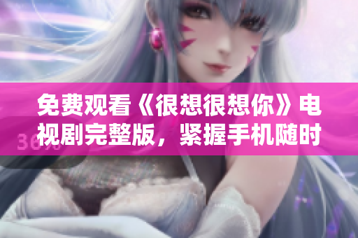 免费观看《很想很想你》电视剧完整版，紧握手机随时回忆
