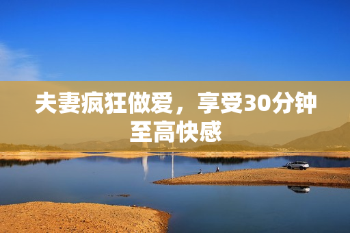 夫妻疯狂做爱，享受30分钟至高快感