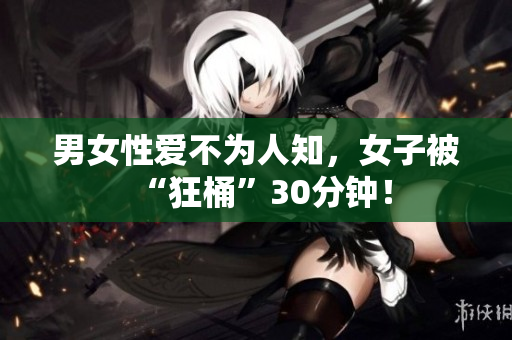 男女性爱不为人知，女子被“狂桶”30分钟！