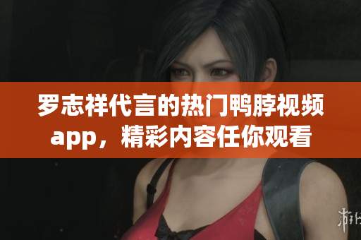 罗志祥代言的热门鸭脖视频app，精彩内容任你观看