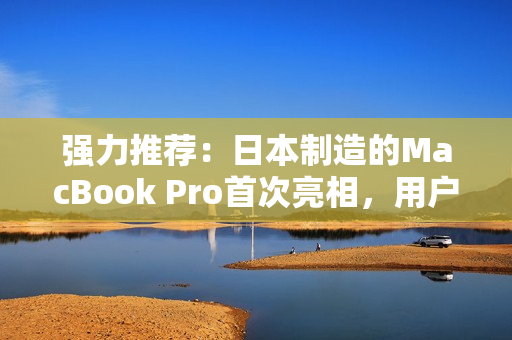 强力推荐：日本制造的MacBook Pro首次亮相，用户反馈拔群