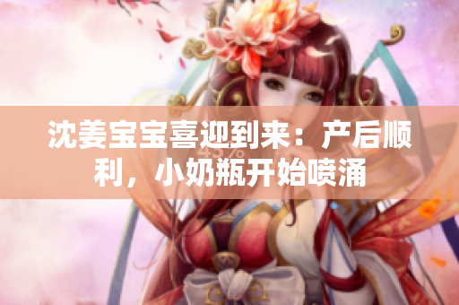 沈姜宝宝喜迎到来：产后顺利，小奶瓶开始喷涌