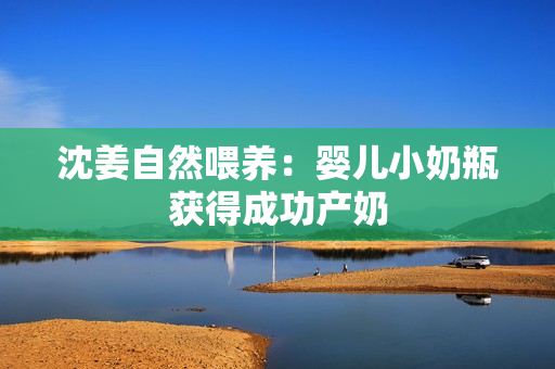 沈姜自然喂养：婴儿小奶瓶获得成功产奶