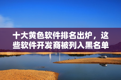 十大黄色软件排名出炉，这些软件开发商被列入黑名单！