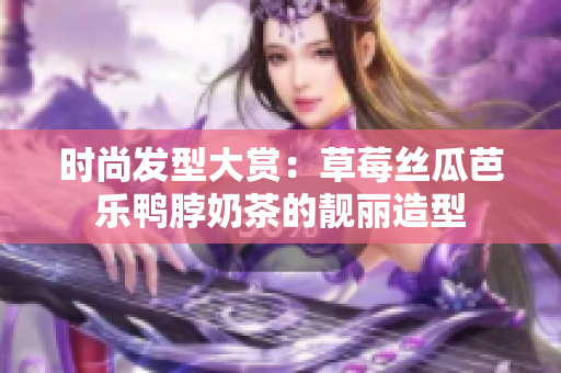时尚发型大赏：草莓丝瓜芭乐鸭脖奶茶的靓丽造型