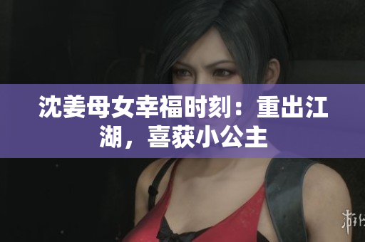 沈姜母女幸福时刻：重出江湖，喜获小公主