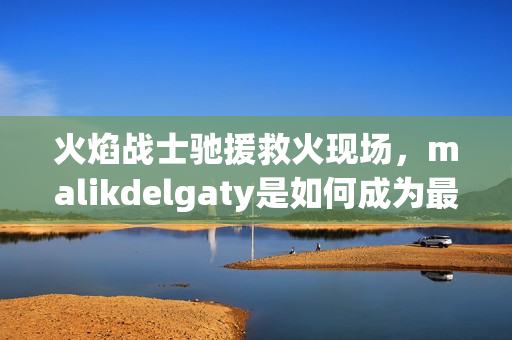 火焰战士驰援救火现场，malikdelgaty是如何成为最优秀的消防员之一？