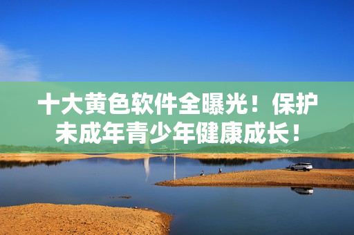 十大黄色软件全曝光！保护未成年青少年健康成长！