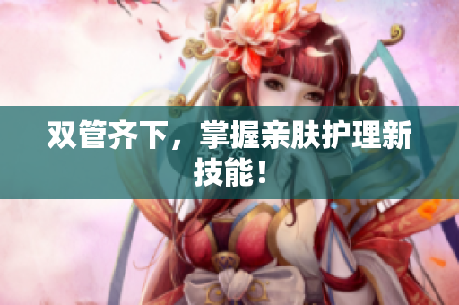 双管齐下，掌握亲肤护理新技能！