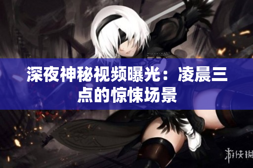 深夜神秘视频曝光：凌晨三点的惊悚场景