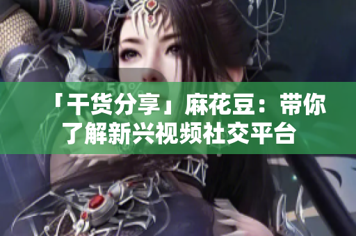 「干货分享」麻花豆：带你了解新兴视频社交平台