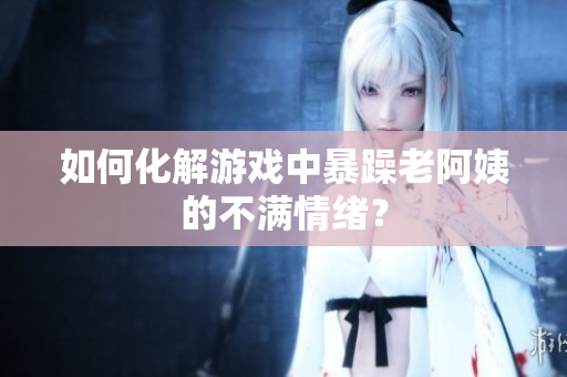 如何化解游戏中暴躁老阿姨的不满情绪？