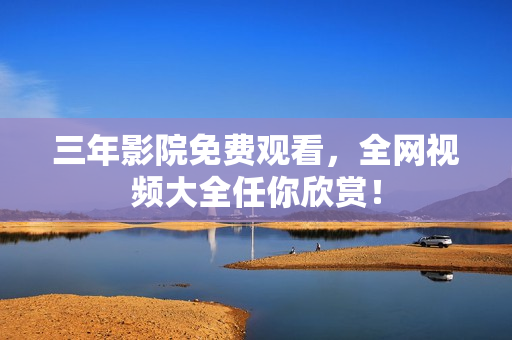 三年影院免费观看，全网视频大全任你欣赏！