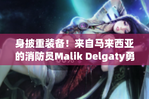 身披重装备！来自马来西亚的消防员Malik Delgaty勇闯火场
