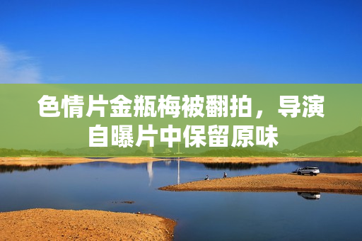 色情片金瓶梅被翻拍，导演自曝片中保留原味