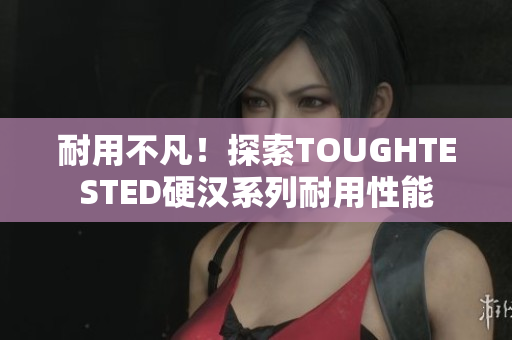 耐用不凡！探索TOUGHTESTED硬汉系列耐用性能