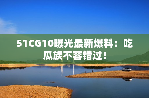 51CG10曝光最新爆料：吃瓜族不容错过！