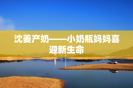 沈姜产奶——小奶瓶妈妈喜迎新生命