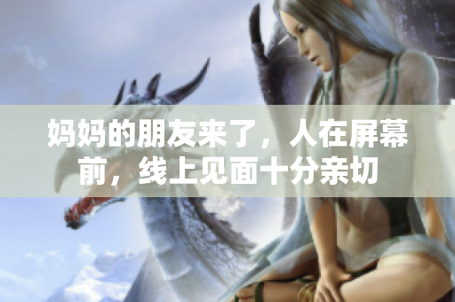 妈妈的朋友来了，人在屏幕前，线上见面十分亲切