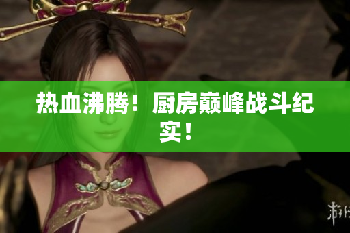 热血沸腾！厨房巅峰战斗纪实！