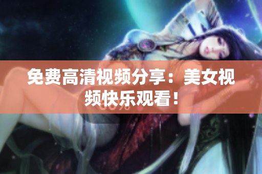 免费高清视频分享：美女视频快乐观看！