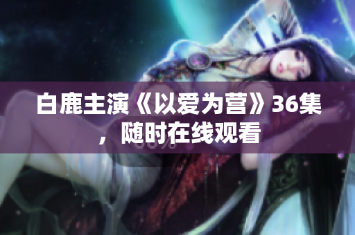 白鹿主演《以爱为营》36集，随时在线观看