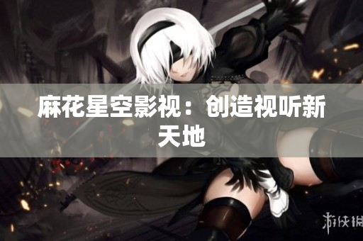 麻花星空影视：创造视听新天地
